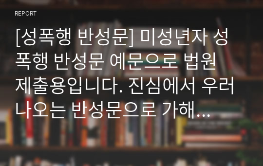 [성폭행 반성문] 미성년자 성폭행 반성문 예문으로 법원 제출용입니다. 진심에서 우러나오는 반성문으로 가해자의 마음이 느껴지는 작품입니다.