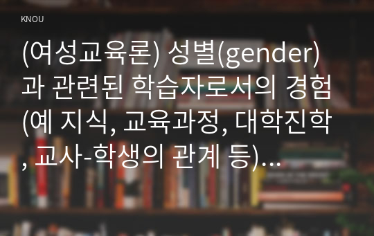 (여성교육론) 성별(gender)과 관련된 학습자로서의 경험(예 지식, 교육과정, 대학진학, 교사-학생의 관계 등)을 자신의 생애주기를