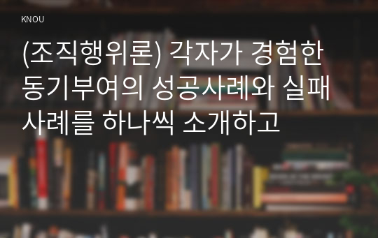 (조직행위론) 각자가 경험한 동기부여의 성공사례와 실패사례를 하나씩 소개하고