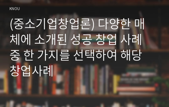 (중소기업창업론) 다양한 매체에 소개된 성공 창업 사례 중 한 가지를 선택하여 해당 창업사례