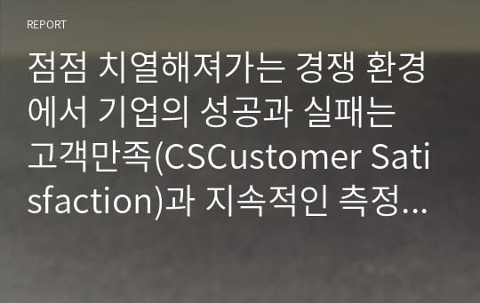 점점 치열해져가는 경쟁 환경에서 기업의 성공과 실패는 고객만족(CSCustomer Satisfaction)과 지속적인 측정과 관리를 통해 고객과의 관계를 형성하는 것이 중요하다고 할 수 있다. 고객관계관리(CRM Customer Relationship Management)의 정의와 등장배경 그리고 치열한 경쟁하에서 기업이 CRM을 하는 이유(목적)와 기업들