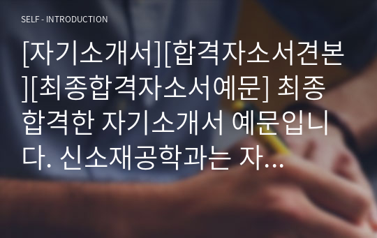 [자기소개서][합격자소서견본][최종합격자소서예문] 최종 합격한 자기소개서 예문입니다. 신소재공학과는 자소서 쓰기가 가장 까다롭다는 학과들입니다. 따라서 관련 학과로 진학하실 분들은 반드시 본 자료를 읽어보시기를 권장합니다.