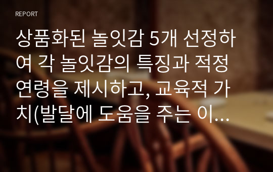 상품화된 놀잇감 5개 선정하여 각 놀잇감의 특징과 적정연령을 제시하고, 교육적 가치(발달에 도움을 주는 이점)를 제시해보세요.