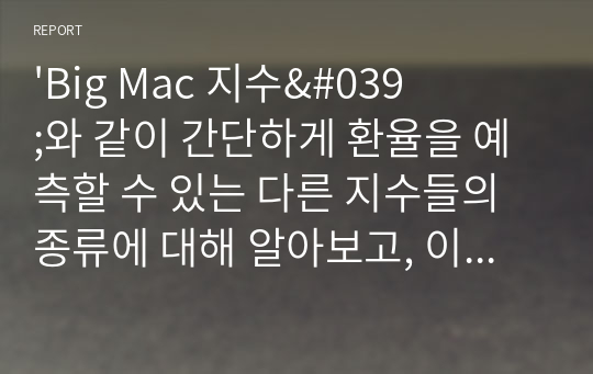 &#039;Big Mac 지수&#039;와 같이 간단하게 환율을 예측할 수 있는 다른 지수들의 종류에 대해 알아보고, 이들 지수와 &#039;Big Mac 지수&#039;를 비교한 후, 어떤 지수가 환율 예측에 더 좋을 수 있는지 생각하여 그 이유에 대해 자신의 의견을 제시해 보세요