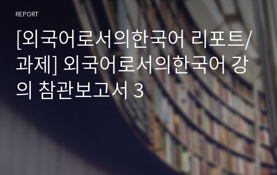 [외국어로서의한국어 리포트/과제] 외국어로서의한국어 강의 참관보고서 3