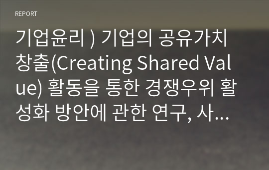 기업윤리 ) 기업의 공유가치창출(Creating Shared Value) 활동을 통한 경쟁우위 활성화 방안에 관한 연구, 사례연구(현장연구가 아닌 문헌연구)- 공유가치창출(Creating Shared Value)전략을 실시하고 있는 기업의 사례를 조사하여 시사점을 도출하는 연구과제임.