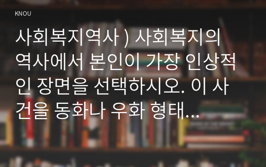 사회복지역사 ) 사회복지의 역사에서 본인 가장 인상적인 장면을 선택하시오. 이 사건을 동화나 우화 형태