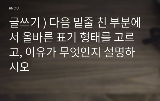 글쓰기 ) 다음 밑줄 친 부분에서 올바른 표기 형태를 고르고, 이유가 무엇인지 설명하시오