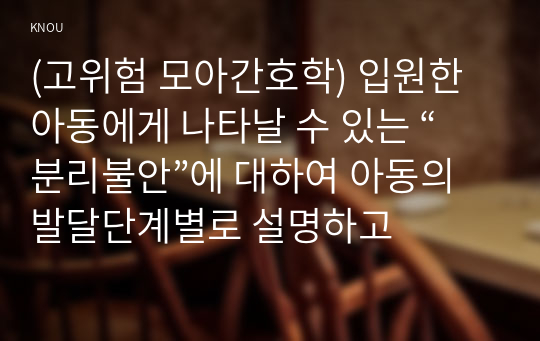 (고위험 모아간호학) 입원한 아동에게 나타날 수 있는 “분리불안”에 대하여 아동의 발달단계별로 설명하고