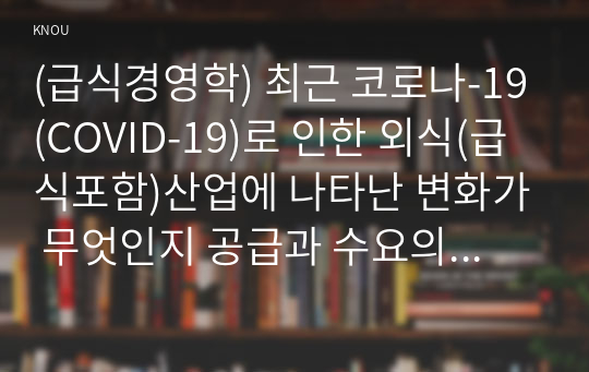 (급식경영학) 최근 코로나-19(COVID-19)로 인한 외식(급식포함)산업에 나타난 변화가 무엇인지 공급과 수요의 측면 모두를