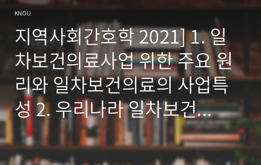 지역사회간호학 2021] 1. 일차보건의료사업 위한 주요 원리와 일차보건의료의 사업특성 2. 우리나라 일차보건의료의 발전과정 중 영향력이 큰 정부시범사업과 그 결과에 따른 법과 제도운영 3. 일차보건의료의 방향인 건강증진관련 오타와헌장의 주요내용과 우리나라 국민건강증진계획 2020의 대표지표