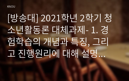 [방송대] 2021학년 2학기 청소년활동론 대체과제- 1. 경험학습의 개념과 특징, 그리고 진행원리에 대해 설명하시오(10점).