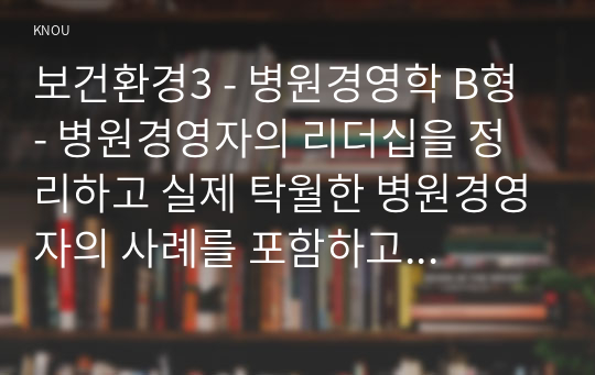 보건환경3 - 병원경영학 B형 - 병원경영자의 리더십을 정리하고 실제 탁월한 병원경영자의 사례를 포함하고 자신의 의견을 제시하시오.