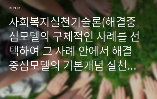 사회복지실천기술론(해결중심모델의 구체적인 사례를 선택하여 그 사례 안에서 해결중심모델의 기본개념 실천목표와 과정 실천과정 실천기법 등에 대하여 기술하고 이 모델에 대한 자신의 견해를 서술)