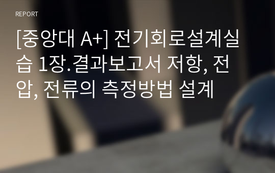 1. 저항, 전압, 전류의 측정방법 설계 결과보고서 - [전기회로설계실습 A+ 자료]