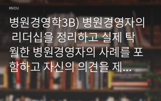 병원경영학3B) 병원경영자의 리더십을 정리하고 실제 탁월한 병원경영자의 사례를 포함하고 자신의 의견을 제시하시오0K