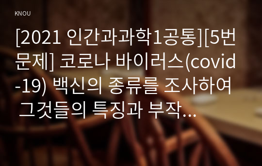 [2021 인간과과학1공통][5번문제] 코로나 바이러스(covid-19) 백신의 종류를 조사하여 그것들의 특징과 부작용을 정리하시오.