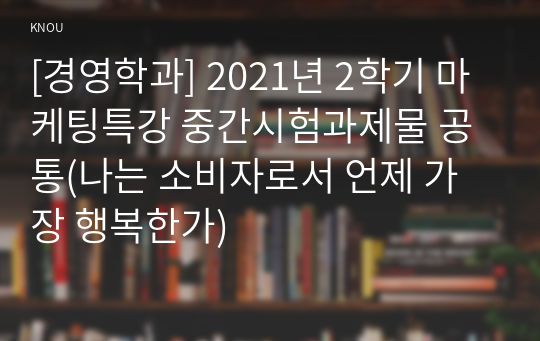 [경영학과] 2021년 2학기 마케팅특강 중간시험과제물 공통(나는 소비자로서 언제 가장 행복한가)