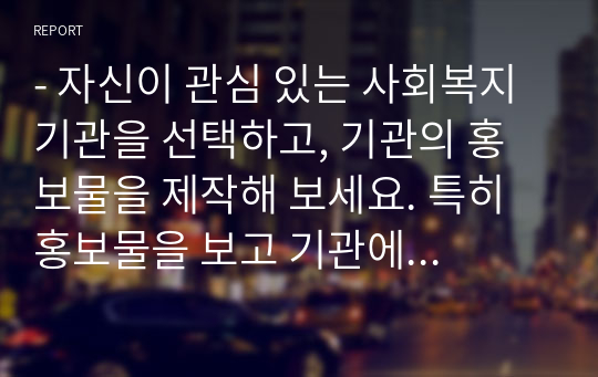 - 자신이 관심 있는 사회복지 기관을 선택하고, 기관의 홍보물을 제작해 보세요. 특히 홍보물을 보고 기관에 기부를 할 수 있도록 제작하여 제출하시오.