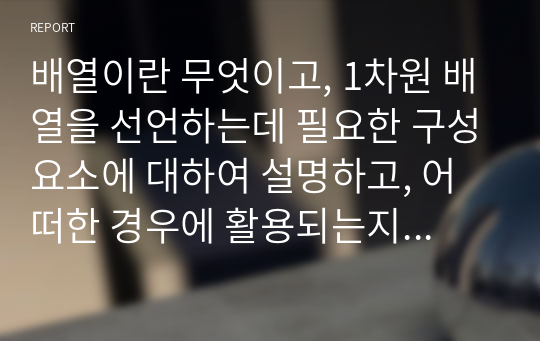 배열이란 무엇이고, 1차원 배열을 선언하는데 필요한 구성요소에 대하여 설명하고, 어떠한 경우에 활용되는지 작성하세요. 그리고 배열의 초기화 방법 3가지도 같이 설명하세요.