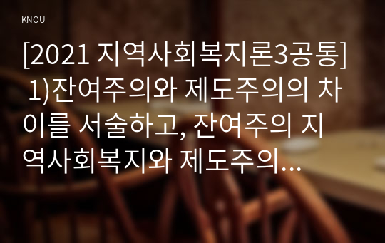 [2021 지역사회복지론3공통] 1)잔여주의와 제도주의의 차이를 서술하고, 잔여주의 지역사회복지와 제도주의 지역사회복지 간의 차이를 설명하시오. 2)두 관점 중 자신이 지지하는 입장을 그 이유와 함께 서술하시오. 3)코로나 19 시대에 자신의 지역사회(시군구)의 문제 중 한 가지 사례를 선택하여 문제해결을 위한 방안에 대해 서술하시오.