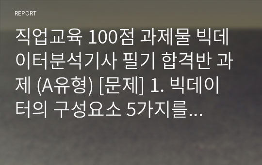 직업교육 100점 과제물 빅데이터분석기사 필기 합격반 과제 (A유형) [문제] 1. 빅데이터의 구성요소 5가지를 제시하고 각각에 대해 설명하십시오. (100점)