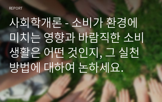 사회학개론 - 소비가 환경에 미치는 영향과 바람직한 소비생활은 어떤 것인지, 그 실천 방법에 대하여 논하세요.