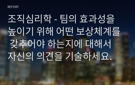 조직심리학 - 팀의 효과성을 높이기 위해 어떤 보상체계를 갖추어야 하는지에 대해서 자신의 의견을 기술하세요.