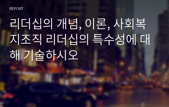 리더십의 개념, 이론, 사회복지조직 리더십의 특수성에 대해 기술하시오