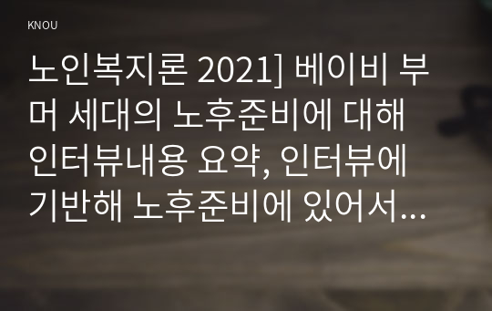 노인복지론 2021] 베이비 부머 세대의 노후준비에 대해 인터뷰내용 요약, 인터뷰에 기반해 노후준비에 있어서 가장 문제가 되는 것과 그 이유, 해결방법, 이 사례를 분석해 본 결과 한국의 노후보장이 잔여적 복지인지 제도적 복지인지를 논하시오