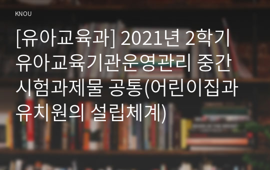 [유아교육과] 2021년 2학기 유아교육기관운영관리 중간시험과제물 공통(어린이집과 유치원의 설립체계)