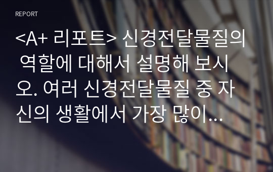 &lt;A+ 리포트&gt; 신경전달물질의 역할에 대해서 설명해 보시오. 여러 신경전달물질 중 자신의 생활에서 가장 많이 작용한다고 생각되는 물질에 대해서 자신의 사례를 들어서 설명해 보시오.