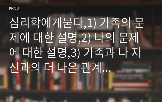 심리학에게묻다,1) 가족의 문제에 대한 설명,2) 나의 문제에 대한 설명,3) 가족과 나 자신과의 더 나은 관계를 위해 내가 어떠한 노력을 할 수 있는가?