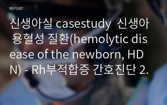 신생아실 casestudy  신생아 용혈성 질환(hemolytic disease of the newborn, HDN) - Rh부적합증 간호진단 2개, 간호과정 2개