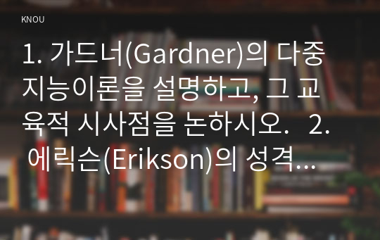 1. 가드너(Gardner)의 다중지능이론을 설명하고, 그 교육적 시사점을 논하시오.   2. 에릭슨(Erikson)의 성격발달 8단계설에 대해 설명하고, 그 교육적 시사점을 논하시오.