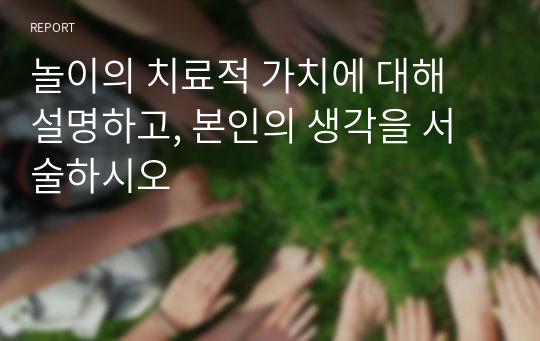 놀이의 치료적 가치에 대해 설명하고, 본인의 생각을 서술하시오