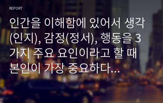 인간을 이해함에 있어서 생각(인지), 감정(정서), 행동을 3가지 주요 요인이라고 할 때 본인이 가장 중요하다고 생각하는 요소를 선택하고 각각의 이유와 그것이 다른 요소에 미치는 영향을 논하시오