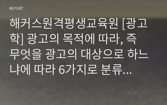 해커스원격평생교육원 [광고학] 광고의 목적에 따라, 즉 무엇을 광고의 대상으로 하느냐에 따라 6가지로 분류할 수 있습니다. 6가지에 대한 개념을 제시하고, 이 중 3가지를 선택한 후 이와 관련된 최근 광고의 사례를 제시해봅시다.