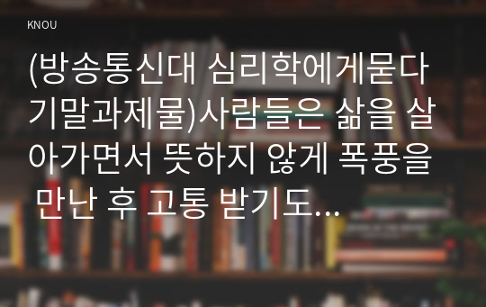 (방송통신대 심리학에게묻다 기말과제물)사람들은 삶을 살아가면서 뜻하지 않게 폭풍을 만난 후 고통 받기도 한다. 교재와 영상강의 10장의 삶의 폭풍 지나가기 를 참고하여 외상 후 스트레스 장애에 대해 설명한 후, 외상을 극복하고 외상 후 성장을 이루기 위해 할 수 있는 일이 무엇인지 내가 생각하는 방법을 제시