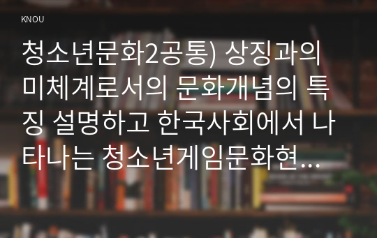 청소년문화2공통) 상징과의미체계로서의 문화개념의 특징 설명하고 한국사회에서 나타나는 청소년게임문화현황과 문제점및교육적과제 논하시오0k