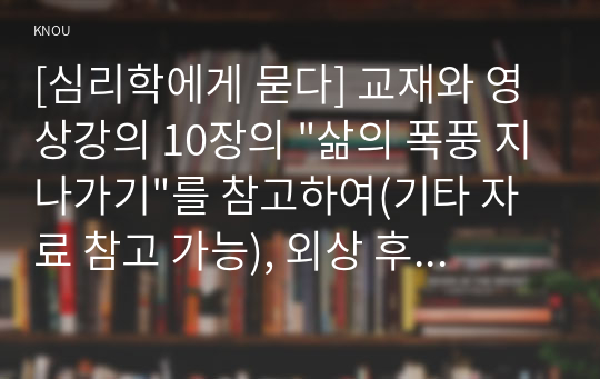 [심리학에게 묻다] 교재와 영상강의 10장의 &quot;삶의 폭풍 지나가기&quot;를 참고하여(기타 자료 참고 가능), 외상 후 스트레스 장애에 대해 설명한 후, 외상을 극복하고 외상 후 성장을 이루기 위해 할 수 있는 일이 무엇인지 내가 생각하는 방법을 제시하시오.