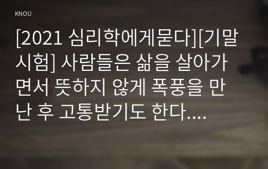 [2021 심리학에게묻다][기말시험] 사람들은 삶을 살아가면서 뜻하지 않게 폭풍을 만난 후 고통받기도 한다. 교재와 영상강의 10장의 &quot;삶의 폭풍 지나가기&quot; 를 참고하여(기타 자료 참고 가능), 외상 후 스트레스 장애에 대해 설명한 후, 외상을 극복하고 외상 후 성장을 이루기 위해 할 수 있는 일이 무엇인지 내가 생각하는 방법을 제시하시오.