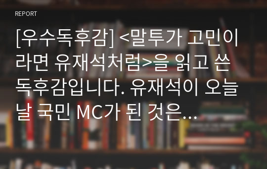 [우수독후감] &lt;말투가 고민이라면 유재석처럼&gt;을 읽고 쓴 독후감입니다. 유재석이 오늘날 국민 MC가 된 것은 단연 그의 말솜씨에 있다. 그의 말솜씨는 뛰어난 외모나 학벌, 재산 등을 모두 뛰어넘을 정도로 탁월하다. 우리가 텔레비전 속에서 매일 만나는 유재석을 보며 그의 화술을 배워보자.