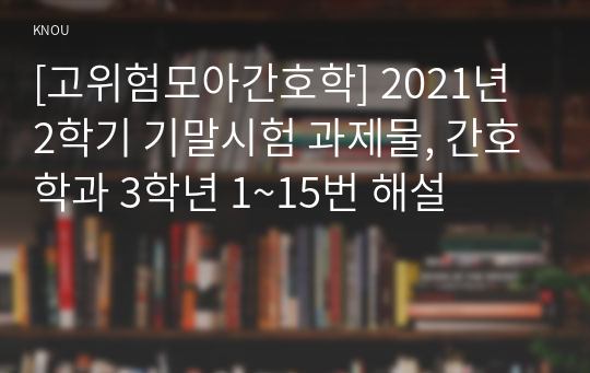 [고위험모아간호학] 2021년 2학기 기말시험 과제물, 간호학과 3학년 1~15번 해설