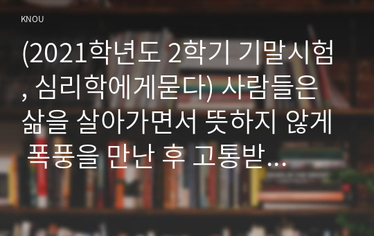 (2021학년도 2학기 기말시험, 심리학에게묻다) 사람들은 삶을 살아가면서 뜻하지 않게 폭풍을 만난 후 고통받기도 한다. 교재와 영상강의 10장의 삶의 폭풍 지나가기를 참고하여(기타 자료 참고 가능), 외상 후 스트레스 장애에 대해 설명한 후, 외상을 극복하고 외상 후 성장을 이루기 위해 할 수 있는 일이 무엇인지 내가 생각하는 방법을 제시하시오