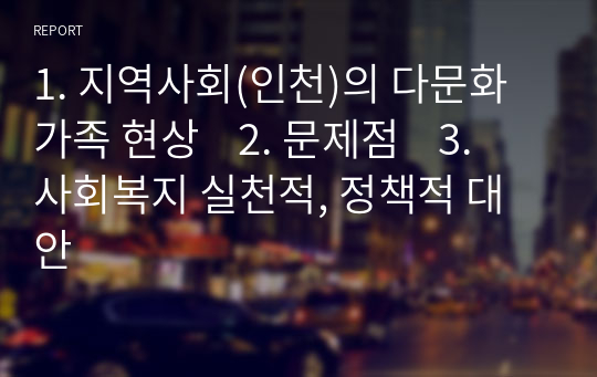 1. 지역사회(인천)의 다문화가족 현상    2. 문제점    3. 사회복지 실천적, 정책적 대안