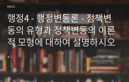 행정4 - 행정변동론 - 정책변동의 유형과 정책변동의 이론적 모형에 대하여 설명하시오.