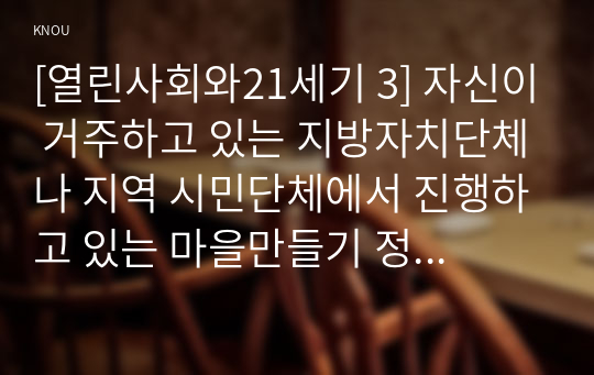 [열린사회와21세기 3] 자신이 거주하고 있는 지방자치단체나 지역 시민단체에서 진행하고 있는 마을만들기 정책 및 활동은 무엇이 있고 어떻게 진행되고 있는지 설명하시오. 그리고 이러한 정책과 실천들이 자신의 삶에 어떠한 영향을 미치고 있는지 서술하시오. 마지막으로 앞으로 마을만들기 정책 및 활동이 개선되었으면 하는 점도 서술하시오