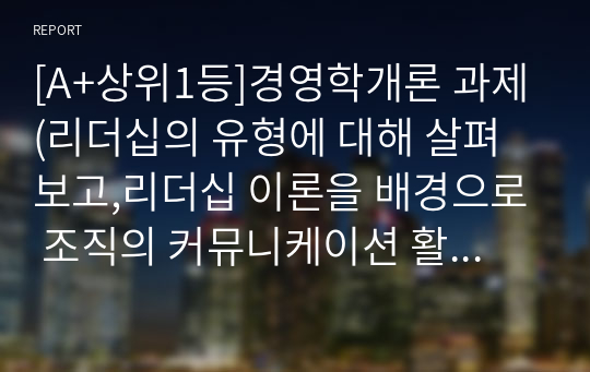 [A+상위1등]경영학개론 과제(리더십의 유형에 대해 살펴보고,리더십 이론을 배경으로 조직의 커뮤니케이션 활성화를 위해 리더가 취해야할 태도에 대해 서술하시오)