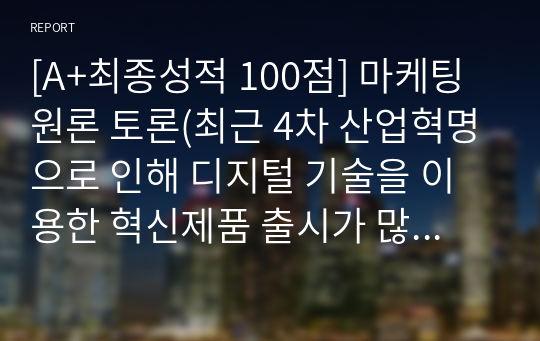 [A+최종성적 100점] 마케팅원론 토론(최근 4차 산업혁명으로 인해 디지털 기술을 이용한 혁신제품 출시가 많아지고 있습니다. 이러한 혁신제품들의 가격은 기업 입장에서 시장도입 초기에 저렴한 것이 좋을지, 아니면 비싸게 책정하는 것이 좋을지 구체적인 제품을 대상으로 논의해봅시다.)